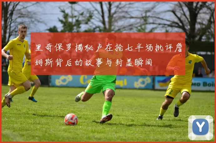 里奇保罗揭秘卢在抢七半场批评詹姆斯背后的故事与封盖瞬间