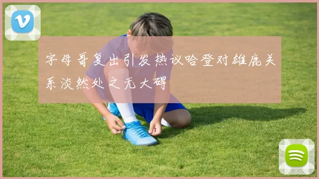 字母哥复出引发热议哈登对雄鹿关系淡然处之无大碍