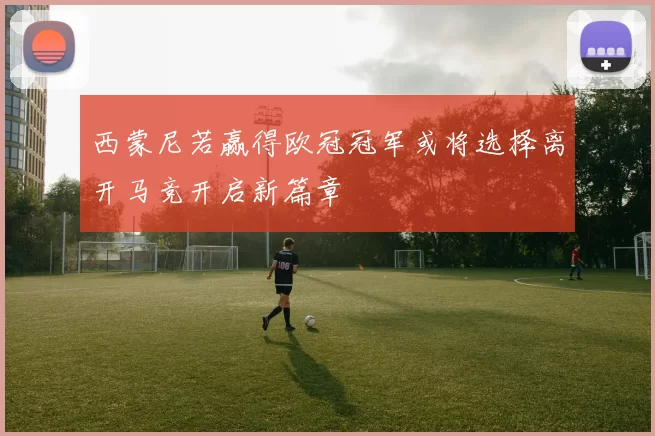 西蒙尼若赢得欧冠冠军或将选择离开马竞开启新篇章