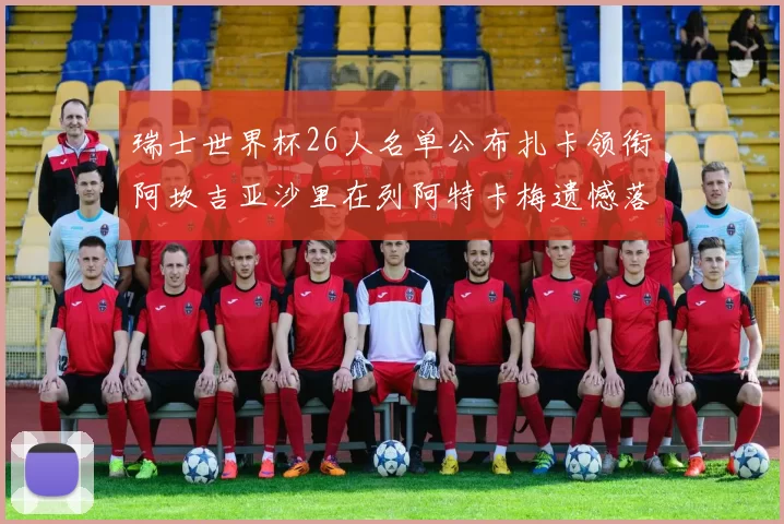 瑞士世界杯26人名单公布扎卡领衔阿坎吉亚沙里在列阿特卡梅遗憾落选