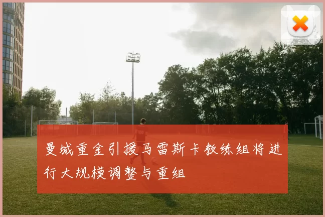 曼城重金引援马雷斯卡教练组将进行大规模调整与重组