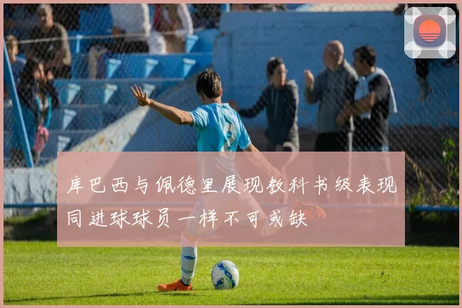 库巴西与佩德里展现教科书级表现同进球球员一样不可或缺