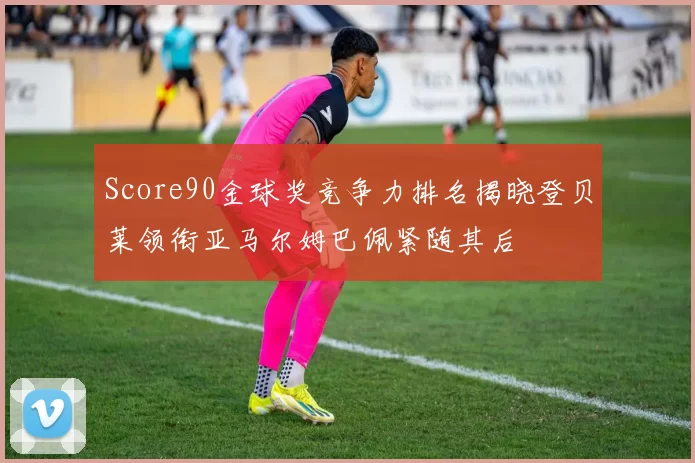 Score90金球奖竞争力排名揭晓登贝莱领衔亚马尔姆巴佩紧随其后