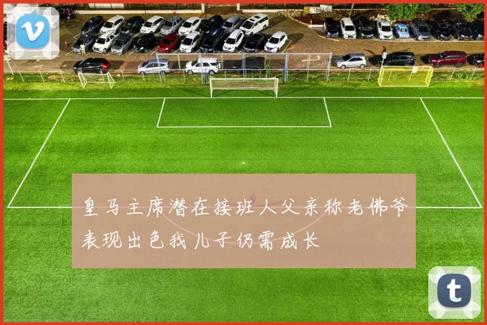 皇马主席潜在接班人父亲称老佛爷表现出色我儿子仍需成长