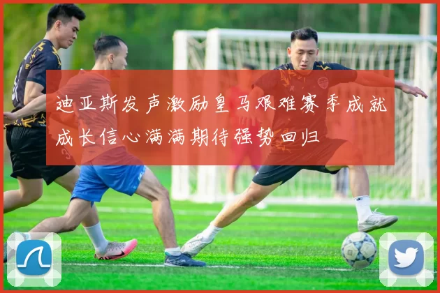 迪亚斯发声激励皇马艰难赛季成就成长信心满满期待强势回归