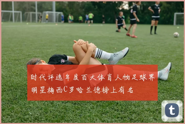 时代评选年度百大体育人物足球界明星梅西C罗哈兰德榜上有名