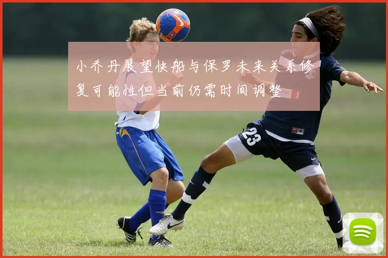小乔丹展望快船与保罗未来关系修复可能性但当前仍需时间调整