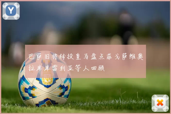 巴萨旧将转投皇马盘点菲戈萨维奥拉库库雷利亚等人回顾